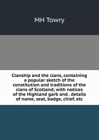 MH Towry Clanship and the clans, containing a popular sketch of the constitution and traditions of the clans of Scotland; with notices of the Highland garb and . details of name, seat, badge, chief, etc