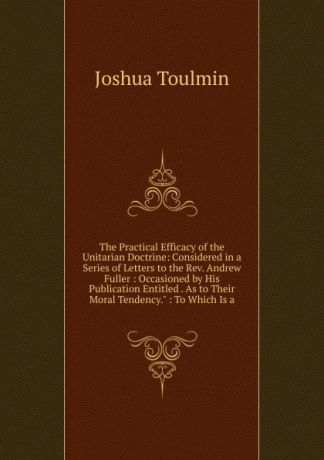 Joshua Toulmin The Practical Efficacy of the Unitarian Doctrine: Considered in a Series of Letters to the Rev. Andrew Fuller : Occasioned by His Publication Entitled . As to Their Moral Tendency." : To Which Is a