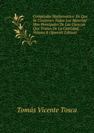 Tomás Vicente Tosca Compendio Mathematico: En Que Se Contienen Todas Las Materias Mas Principales De Las Ciencias Que Tratan De La Cantidad, Volume 8 (Spanish Edition)