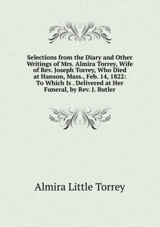 Almira Little Torrey Selections from the Diary and Other Writings of Mrs. Almira Torrey, Wife of Rev. Joseph Torrey, Who Died at Hanson, Mass., Feb. 14, 1822: To Which Is . Delivered at Her Funeral, by Rev. J. Butler