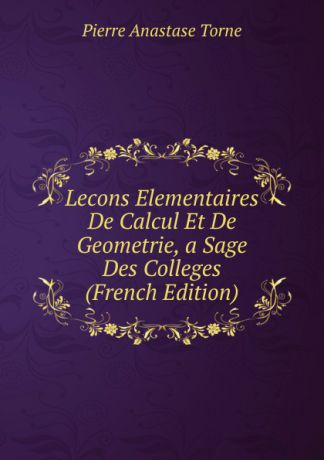 Pierre Anastase Torné Lecons Elementaires De Calcul Et De Geometrie, a Sage Des Colleges (French Edition)