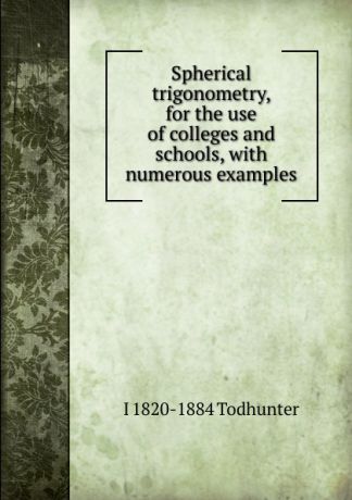 I. Todhunter Spherical trigonometry, for the use of colleges and schools, with numerous examples