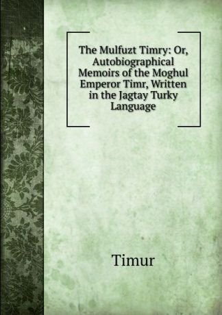 Timur The Mulfuzt Timry: Or, Autobiographical Memoirs of the Moghul Emperor Timr, Written in the Jagtay Turky Language