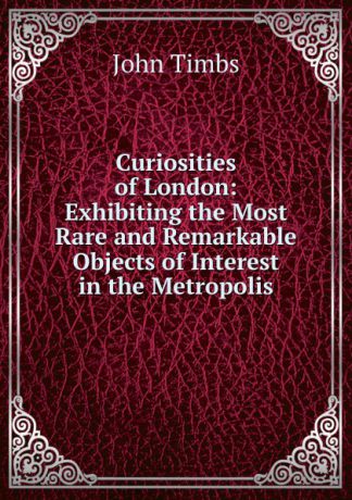 John Timbs Curiosities of London: Exhibiting the Most Rare and Remarkable Objects of Interest in the Metropolis