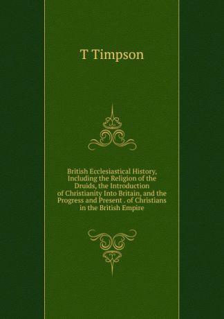 T Timpson British Ecclesiastical History, Including the Religion of the Druids, the Introduction of Christianity Into Britain, and the Progress and Present . of Christians in the British Empire