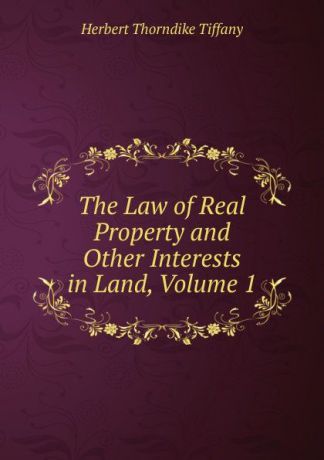 Herbert Thorndike Tiffany The Law of Real Property and Other Interests in Land, Volume 1