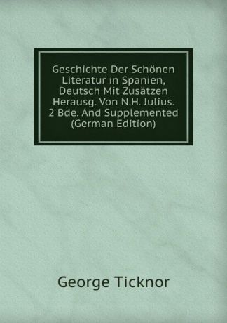 George Ticknor Geschichte Der Schonen Literatur in Spanien, Deutsch Mit Zusatzen Herausg. Von N.H. Julius. 2 Bde. And Supplemented (German Edition)