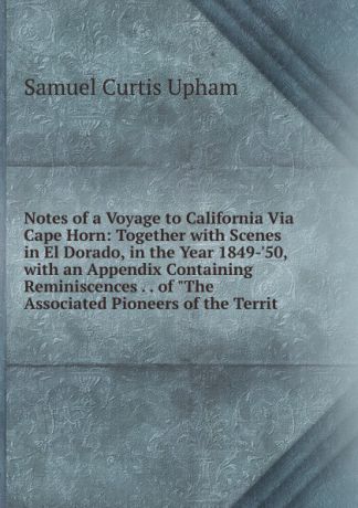 Samuel Curtis Upham Notes of a Voyage to California Via Cape Horn: Together with Scenes in El Dorado, in the Year 1849-.50, with an Appendix Containing Reminiscences . . of "The Associated Pioneers of the Territ