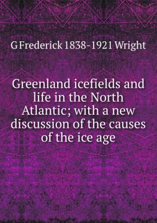 G Frederick 1838-1921 Wright Greenland icefields and life in the North Atlantic; with a new discussion of the causes of the ice age