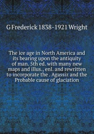 G Frederick 1838-1921 Wright The ice age in North America and its bearing upon the antiquity of man. 5th ed. with many new maps and illus., enl. and rewritten to incorporate the . Agassiz and the Probable cause of glaciation