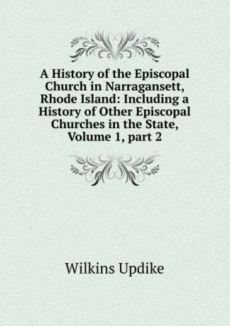 Wilkins Updike A History of the Episcopal Church in Narragansett, Rhode Island: Including a History of Other Episcopal Churches in the State, Volume 1,.part 2