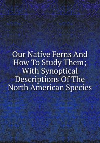 Our Native Ferns And How To Study Them; With Synoptical Descriptions Of The North American Species