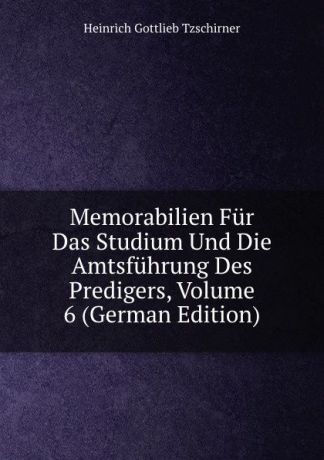 Heinrich Gottlieb Tzschirner Memorabilien Fur Das Studium Und Die Amtsfuhrung Des Predigers, Volume 6 (German Edition)