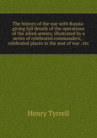 Henry Tyrrell The history of the war with Russia: giving full details of the operations of the allied armies; illustrated by a series of celebrated commanders; . celebrated places in the seat of war . etc