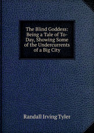 Randall Irving Tyler The Blind Goddess: Being a Tale of To-Day, Showing Some of the Undercurrents of a Big City