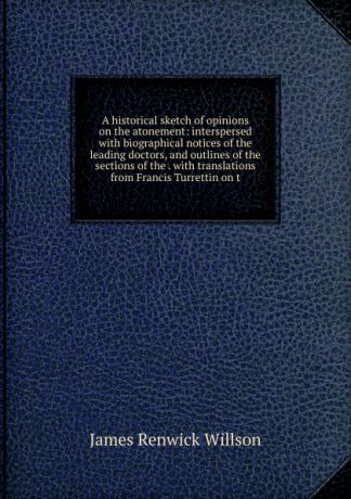 James Renwick Willson A historical sketch of opinions on the atonement: interspersed with biographical notices of the leading doctors, and outlines of the sections of the . with translations from Francis Turrettin on t