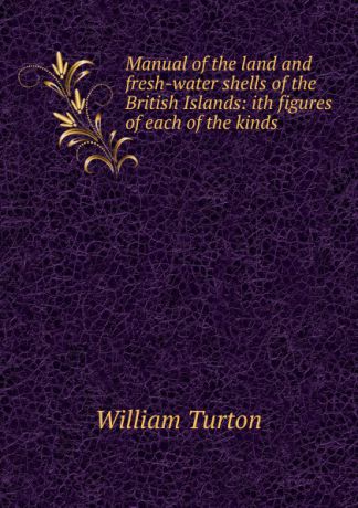 William Turton Manual of the land and fresh-water shells of the British Islands: ith figures of each of the kinds