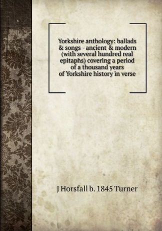 J Horsfall b. 1845 Turner Yorkshire anthology: ballads . songs - ancient . modern (with several hundred real epitaphs) covering a period of a thousand years of Yorkshire history in verse
