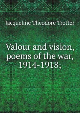 Jacqueline Theodore Trotter Valour and vision, poems of the war, 1914-1918;