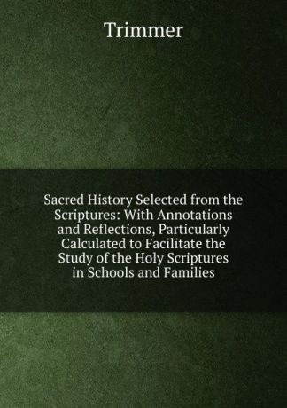 Trimmer Sacred History Selected from the Scriptures: With Annotations and Reflections, Particularly Calculated to Facilitate the Study of the Holy Scriptures in Schools and Families