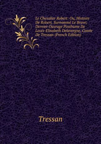 Tressan Le Chevalier Robert: Ou, Histoire De Robert, Surnomme Le Brave; Dernier Ouvrage Posthume De Louis-Elisabeth Delavergne, Comte De Tressan (French Edition)