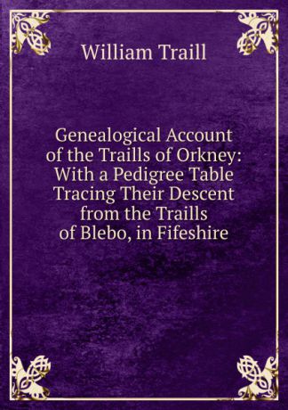William Traill Genealogical Account of the Traills of Orkney: With a Pedigree Table Tracing Their Descent from the Traills of Blebo, in Fifeshire