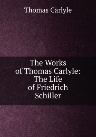 Thomas Carlyle The Works of Thomas Carlyle: The Life of Friedrich Schiller