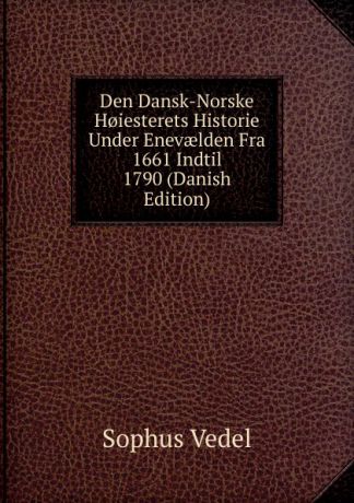 Sophus Vedel Den Dansk-Norske H.iesterets Historie Under Enevaelden Fra 1661 Indtil 1790 (Danish Edition)