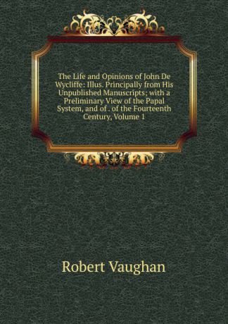 Robert Vaughan The Life and Opinions of John De Wycliffe: Illus. Principally from His Unpublished Manuscripts; with a Preliminary View of the Papal System, and of . of the Fourteenth Century, Volume 1