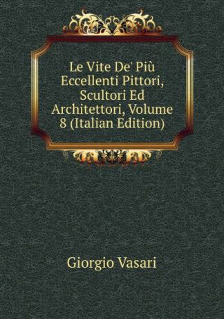 Giorgio Vasari Le Vite De. Piu Eccellenti Pittori, Scultori Ed Architettori, Volume 8 (Italian Edition)
