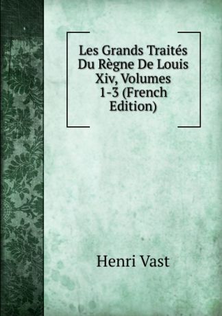 Henri Vast Les Grands Traites Du Regne De Louis Xiv, Volumes 1-3 (French Edition)
