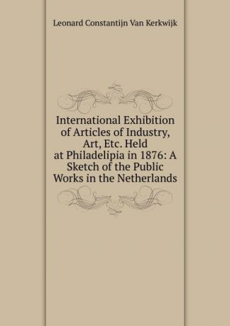 Leonard Constantijn Van Kerkwijk International Exhibition of Articles of Industry, Art, Etc. Held at Philadelipia in 1876: A Sketch of the Public Works in the Netherlands