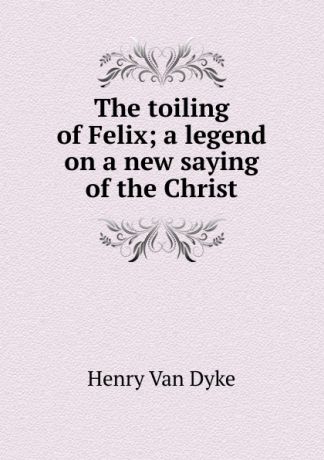 Henry Van Dyke The toiling of Felix; a legend on a new saying of the Christ