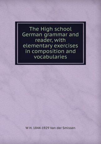 W H. 1844-1929 Van der Smissen The High school German grammar and reader, with elementary exercises in composition and vocabularies