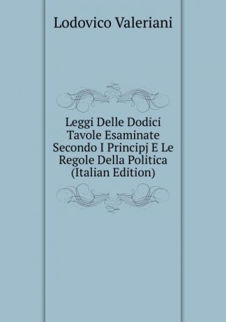 Lodovico Valeriani Leggi Delle Dodici Tavole Esaminate Secondo I Principj E Le Regole Della Politica (Italian Edition)