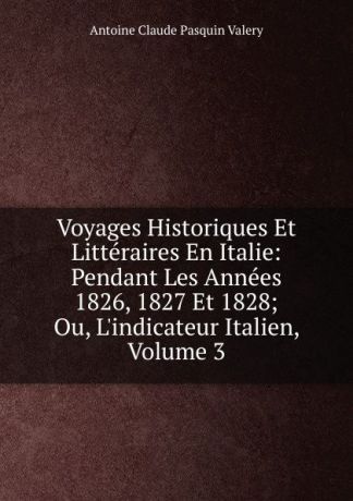 Antoine Claude Pasquin Valery Voyages Historiques Et Litteraires En Italie: Pendant Les Annees 1826, 1827 Et 1828; Ou, L.indicateur Italien, Volume 3
