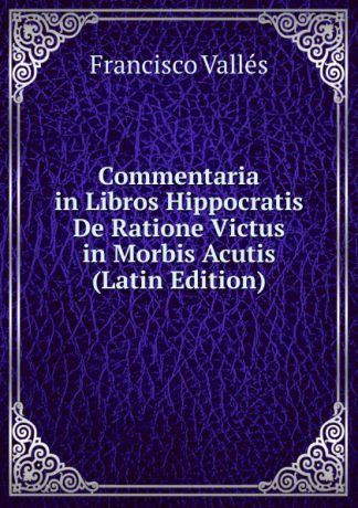 Francisco Vallés Commentaria in Libros Hippocratis De Ratione Victus in Morbis Acutis (Latin Edition)