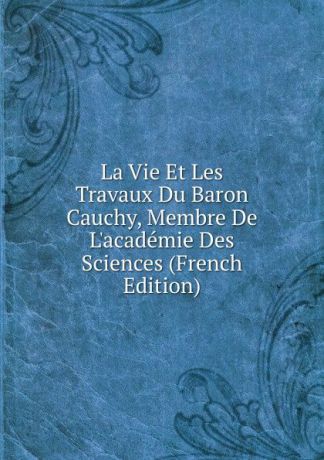 La Vie Et Les Travaux Du Baron Cauchy, Membre De L.academie Des Sciences (French Edition)