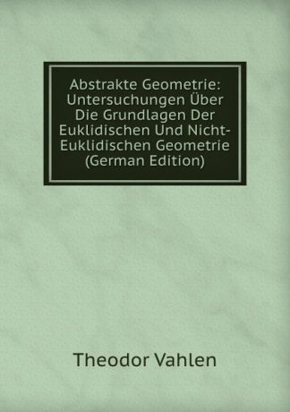 Theodor Vahlen Abstrakte Geometrie: Untersuchungen Uber Die Grundlagen Der Euklidischen Und Nicht-Euklidischen Geometrie (German Edition)
