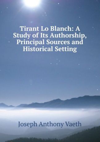 Joseph Anthony Vaeth Tirant Lo Blanch: A Study of Its Authorship, Principal Sources and Historical Setting