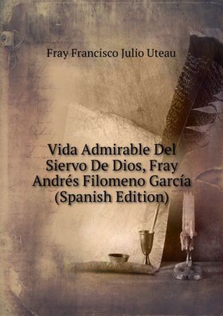 Fray Francisco Julio Uteau Vida Admirable Del Siervo De Dios, Fray Andres Filomeno Garcia (Spanish Edition)
