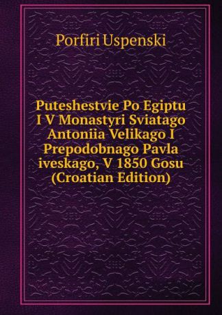 Porfiri Uspenski Puteshestvie Po Egiptu I V Monastyri Sviatago Antoniia Velikago I Prepodobnago Pavla iveskago, V 1850 Gosu (Croatian Edition)