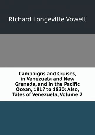 Richard Longeville Vowell Campaigns and Cruises, in Venezuela and New Grenada, and in the Pacific Ocean, 1817 to 1830: Also, Tales of Venezuela, Volume 2
