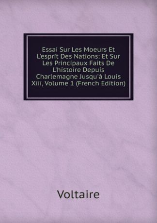 Voltaire Essai Sur Les Moeurs Et L.esprit Des Nations: Et Sur Les Principaux Faits De L.histoire Depuis Charlemagne Jusqu.a Louis Xiii, Volume 1 (French Edition)