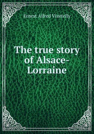 Ernest Alfred Vizetelly The true story of Alsace-Lorraine