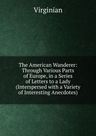 Virginian The American Wanderer: Through Various Parts of Europe, in a Series of Letters to a Lady (Interspersed with a Variety of Interesting Anecdotes)
