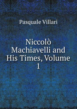 Pasquale Villari Niccolo Machiavelli and His Times, Volume 1