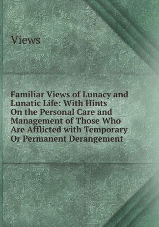 Views Familiar Views of Lunacy and Lunatic Life: With Hints On the Personal Care and Management of Those Who Are Afflicted with Temporary Or Permanent Derangement