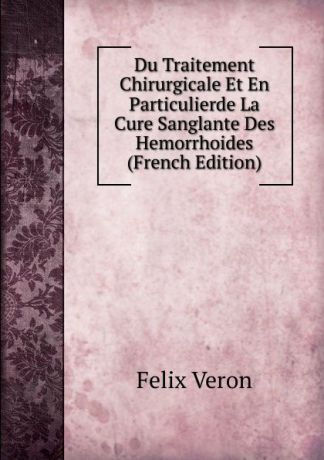 Felix Veron Du Traitement Chirurgicale Et En Particulierde La Cure Sanglante Des Hemorrhoides (French Edition)