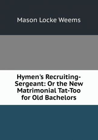 Mason Locke Weems Hymen.s Recruiting-Sergeant: Or the New Matrimonial Tat-Too for Old Bachelors